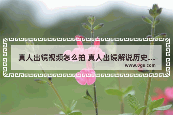 真人出镜视频怎么拍 真人出镜解说历史人物视频