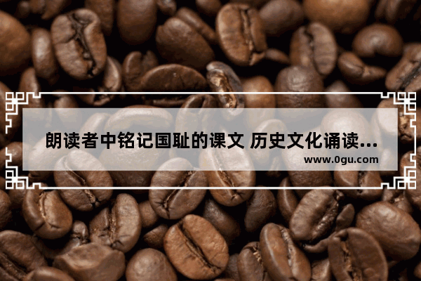 朗读者中铭记国耻的课文 历史文化诵读欣赏