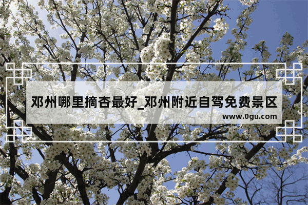 邓州哪里摘杏最好_邓州附近自驾免费景区