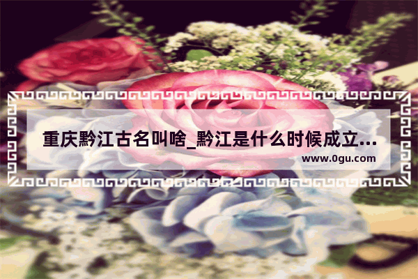 重庆黔江古名叫啥_黔江是什么时候成立的市