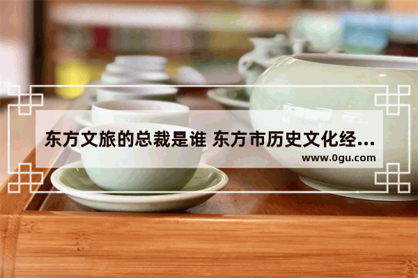 东方文旅的总裁是谁 东方市历史文化经济战略