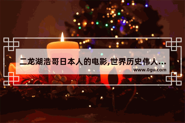 二龙湖浩哥日本人的电影,世界历史伟人传记电影