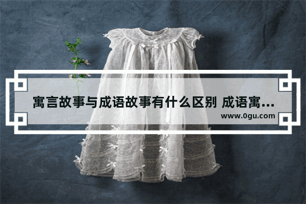 寓言故事与成语故事有什么区别 成语寓言和历史故事的区别