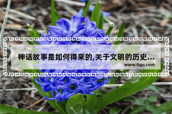 神话故事是如何得来的,关于文明的历史传说故事