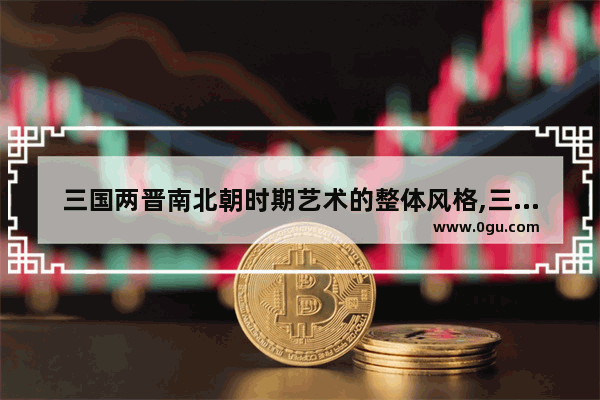 三国两晋南北朝时期艺术的整体风格,三国历史文化艺术