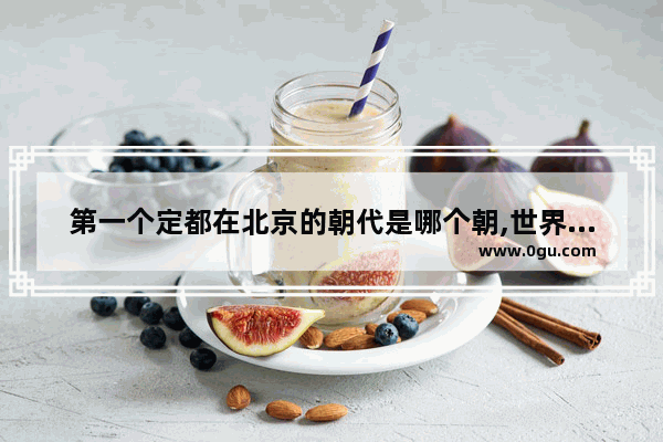 第一个定都在北京的朝代是哪个朝,世界历史名城北京