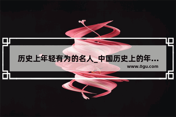 历史上年轻有为的名人_中国历史上的年轻将军排名