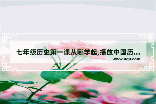 七年级历史第一课从哪学起,播放中国历史第一课