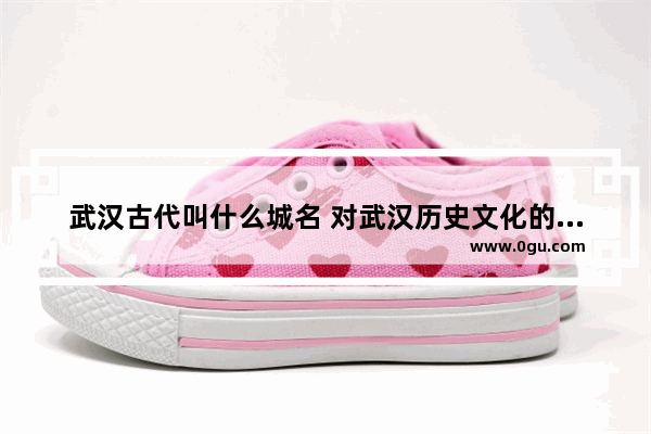 武汉古代叫什么城名 对武汉历史文化的介绍词
