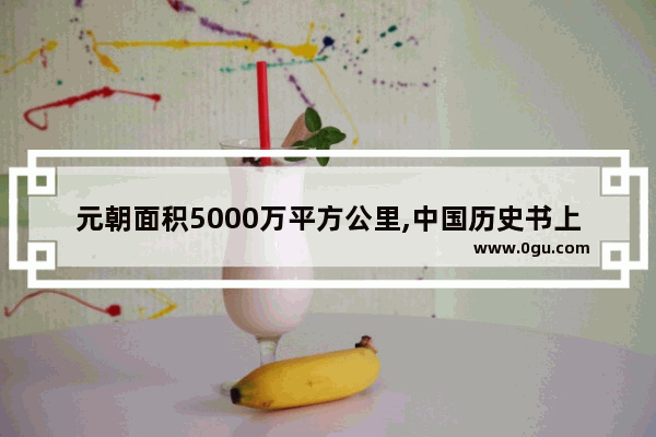 元朝面积5000万平方公里,中国历史书上的元朝面积