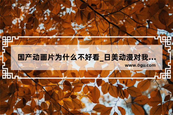 国产动画片为什么不好看_日美动漫对我国历史文化