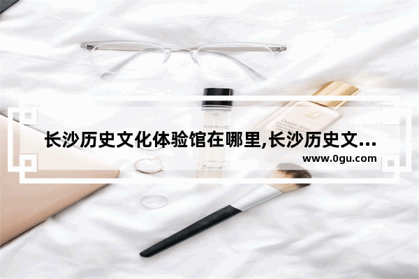 长沙历史文化体验馆在哪里,长沙历史文化体验馆在哪里