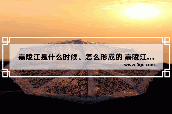 嘉陵江是什么时候、怎么形成的 嘉陵江流域的历史故事