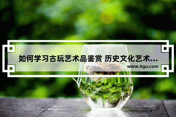 如何学习古玩艺术品鉴赏 历史文化艺术品鉴赏案例