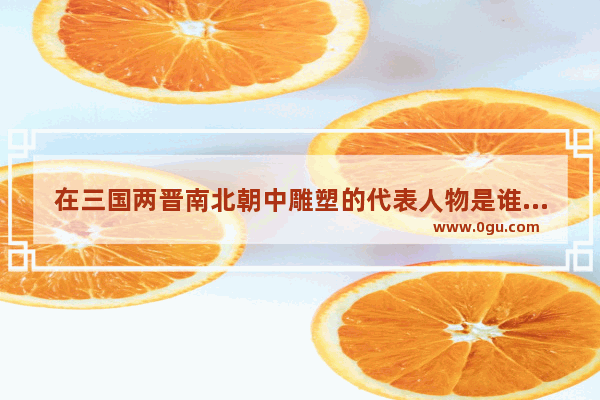 在三国两晋南北朝中雕塑的代表人物是谁？所处的朝代和代表作品是什么,天水解放前历史人物