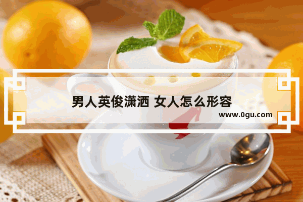 男人英俊潇洒 女人怎么形容
