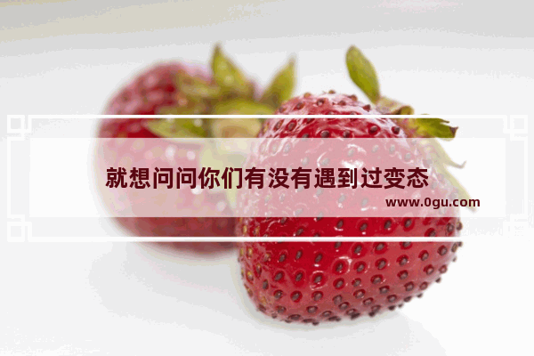 就想问问你们有没有遇到过变态