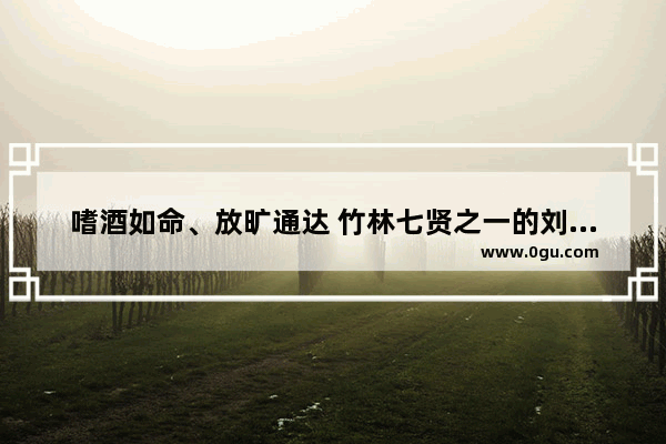 嗜酒如命、放旷通达 竹林七贤之一的刘伶是怎样的一位魏晋人物