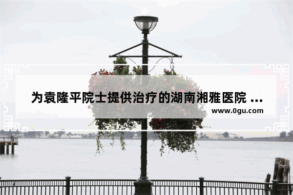为袁隆平院士提供治疗的湖南湘雅医院 在国内有多顶尖