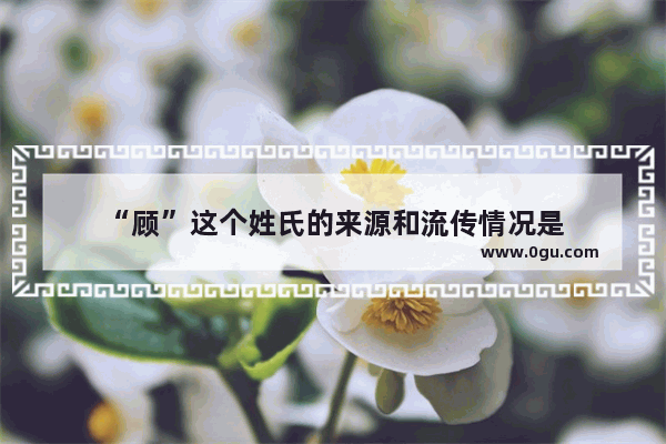 “顾”这个姓氏的来源和流传情况是