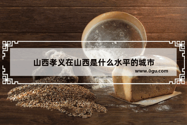 山西孝义在山西是什么水平的城市