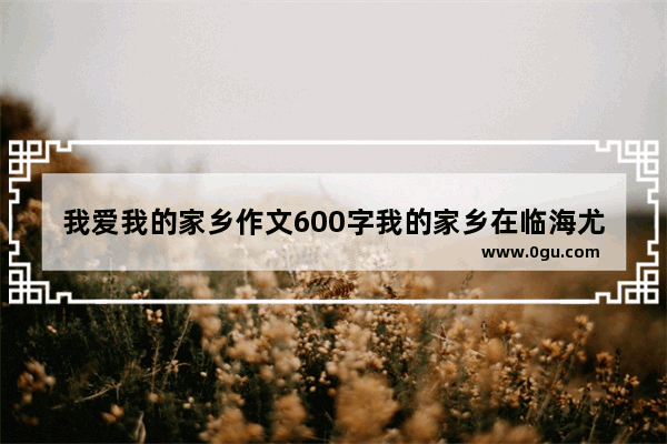 我爱我的家乡作文600字我的家乡在临海尤溪