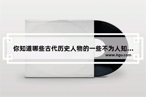你知道哪些古代历史人物的一些不为人知的小秘密