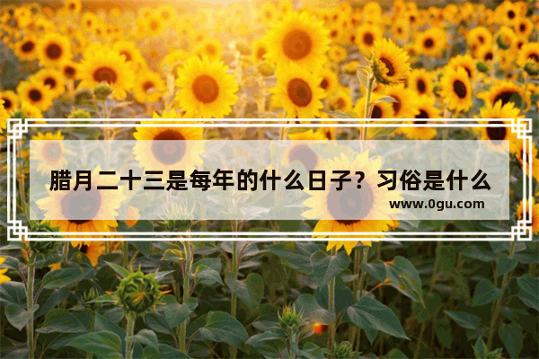 腊月二十三是每年的什么日子？习俗是什么