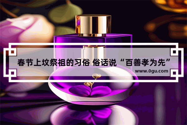 春节上坟祭祖的习俗 俗话说“百善孝为先” 上坟有什么讲究