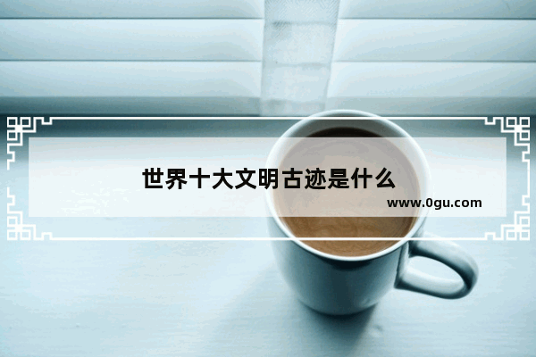 世界十大文明古迹是什么