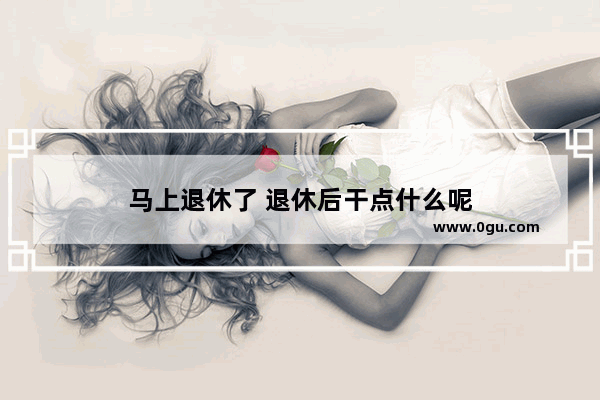 马上退休了 退休后干点什么呢