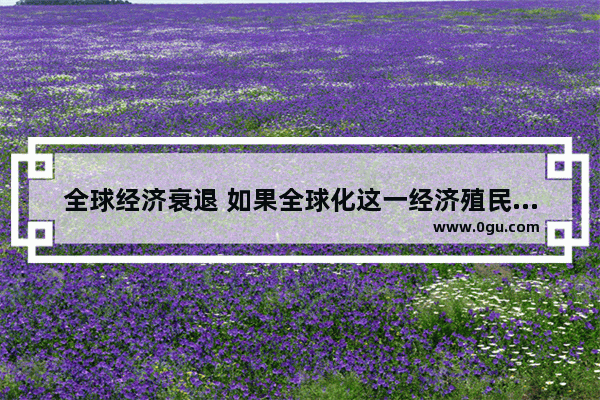 全球经济衰退 如果全球化这一经济殖民体系崩塌 我们该如何应对