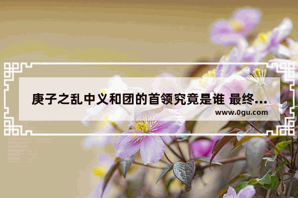 庚子之乱中义和团的首领究竟是谁 最终下场如何
