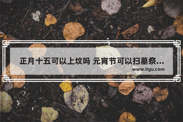 正月十五可以上坟吗 元宵节可以扫墓祭祖吗