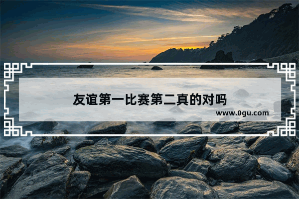 友谊第一比赛第二真的对吗