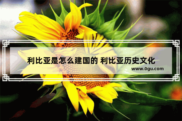 利比亚是怎么建国的 利比亚历史文化