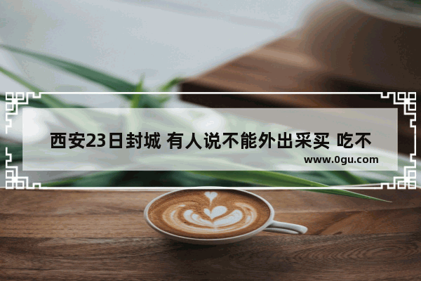 西安23日封城 有人说不能外出采买 吃不到菜 真实情况怎么样