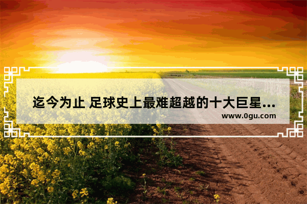 迄今为止 足球史上最难超越的十大巨星球员都有谁