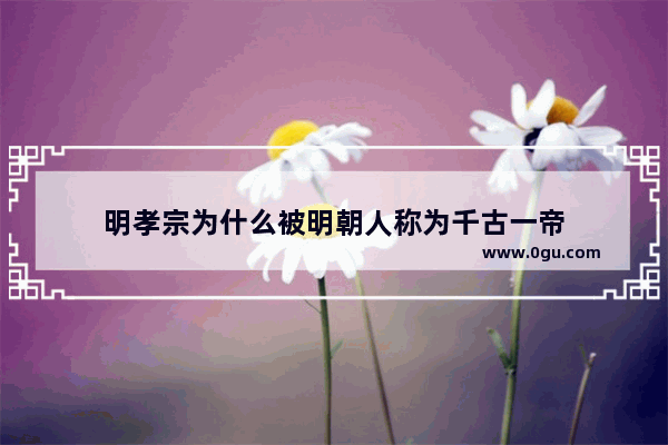 明孝宗为什么被明朝人称为千古一帝