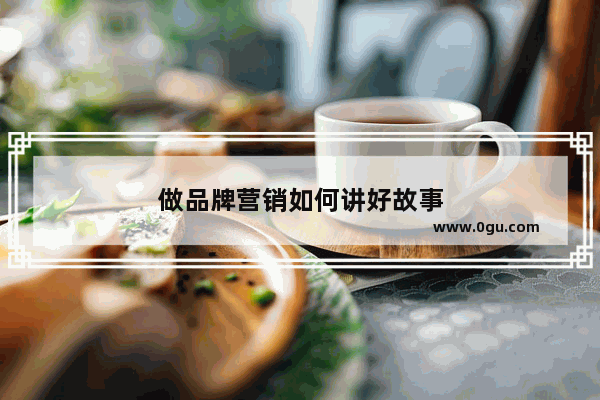 做品牌营销如何讲好故事