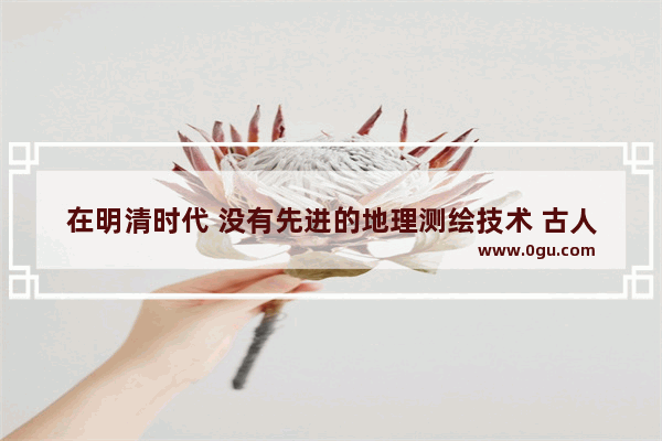 在明清时代 没有先进的地理测绘技术 古人是怎么测绘地图的