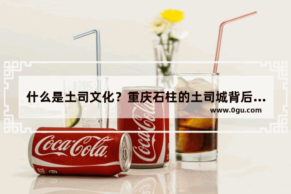 什么是土司文化？重庆石柱的土司城背后有哪些历史故事