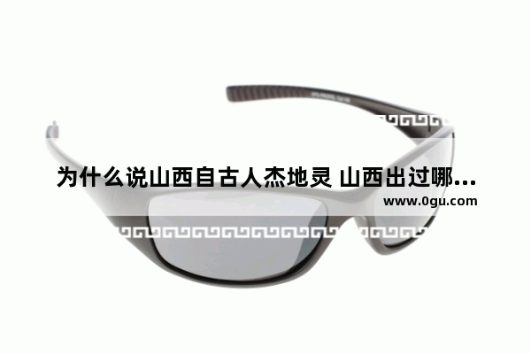 为什么说山西自古人杰地灵 山西出过哪些名人