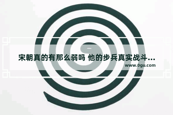 宋朝真的有那么弱吗 他的步兵真实战斗力如何