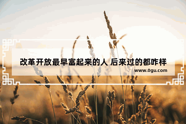 改革开放最早富起来的人 后来过的都咋样