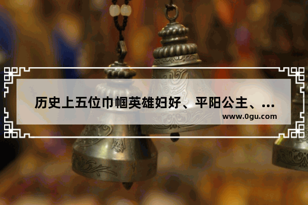历史上五位巾帼英雄妇好、平阳公主、冼夫人、毛皇后梁红玉如何排名