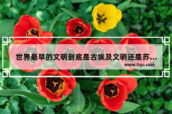世界最早的文明到底是古埃及文明还是苏美尔文明