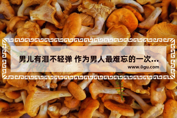 男儿有泪不轻弹 作为男人最难忘的一次泪奔是为了什么