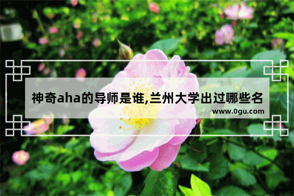 神奇aha的导师是谁,兰州大学出过哪些名人