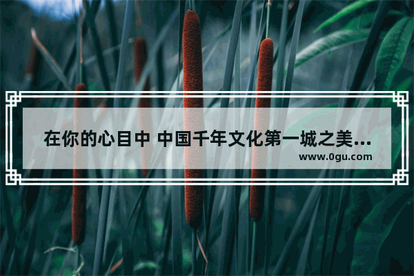 在你的心目中 中国千年文化第一城之美誉属于我国哪座城市